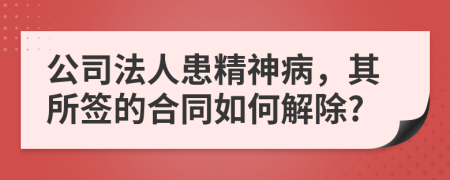 公司法人患精神病，其所签的合同如何解除?