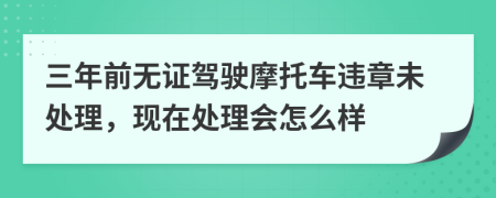 三年前无证驾驶摩托车违章未处理，现在处理会怎么样