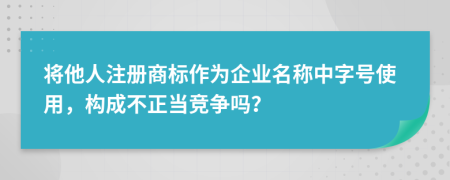 将他人注册商标作为企业名称中字号使用，构成不正当竞争吗？