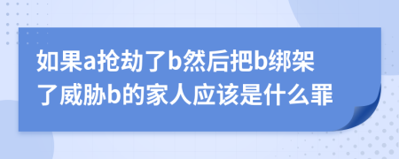 如果a抢劫了b然后把b绑架了威胁b的家人应该是什么罪