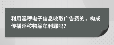 利用淫秽电子信息收取广告费的，构成传播淫秽物品牟利罪吗？