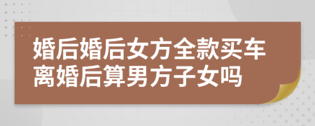 婚后婚后女方全款买车离婚后算男方子女吗