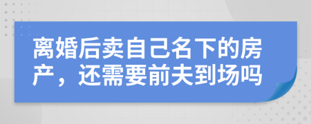 离婚后卖自己名下的房产，还需要前夫到场吗