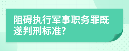 阻碍执行军事职务罪既遂判刑标准?