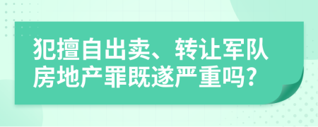 犯擅自出卖、转让军队房地产罪既遂严重吗?