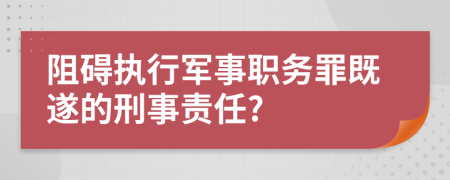 阻碍执行军事职务罪既遂的刑事责任?