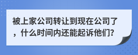 被上家公司转让到现在公司了，什么时间内还能起诉他们？