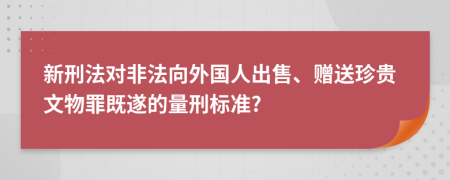 新刑法对非法向外国人出售、赠送珍贵文物罪既遂的量刑标准?