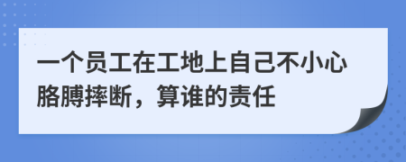 一个员工在工地上自己不小心胳膊摔断，算谁的责任