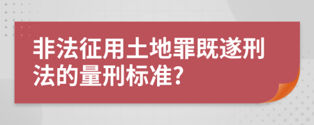 非法征用土地罪既遂刑法的量刑标准?