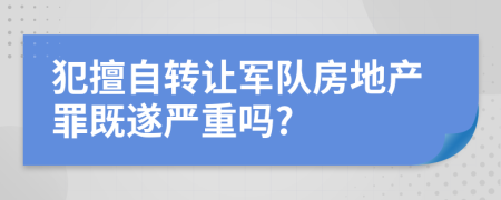 犯擅自转让军队房地产罪既遂严重吗?