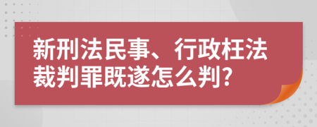 新刑法民事、行政枉法裁判罪既遂怎么判?