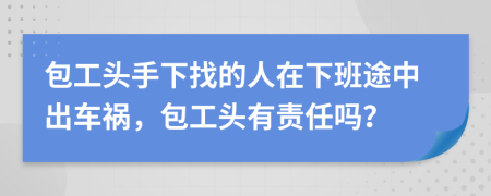 包工头手下找的人在下班途中出车祸，包工头有责任吗？