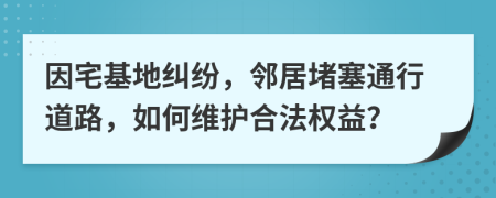 因宅基地纠纷，邻居堵塞通行道路，如何维护合法权益？