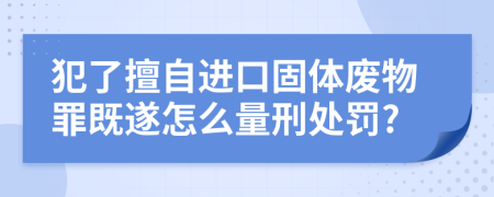 犯了擅自进口固体废物罪既遂怎么量刑处罚?