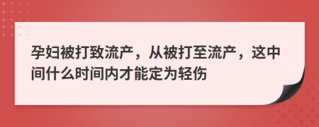 孕妇被打致流产，从被打至流产，这中间什么时间内才能定为轻伤