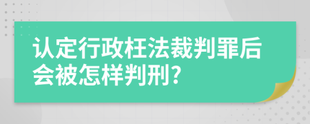 认定行政枉法裁判罪后会被怎样判刑?