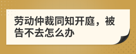 劳动仲裁同知开庭，被告不去怎么办