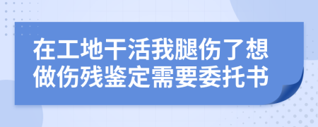 在工地干活我腿伤了想做伤残鉴定需要委托书