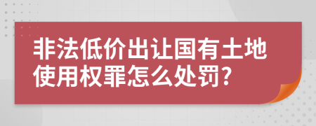 非法低价出让国有土地使用权罪怎么处罚?