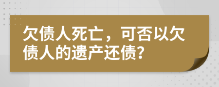 欠债人死亡，可否以欠债人的遗产还债？