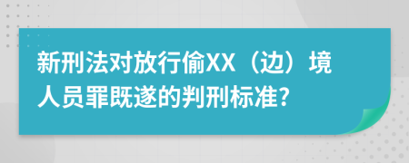 新刑法对放行偷XX（边）境人员罪既遂的判刑标准?