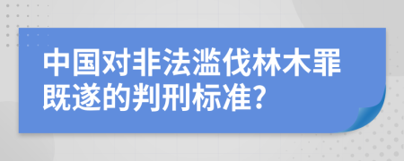 中国对非法滥伐林木罪既遂的判刑标准?