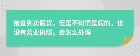 被查到卖假货，但是不知情是假的，也没有营业执照，会怎么处理