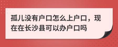 孤儿没有户口怎么上户口，现在在长沙县可以办户口吗