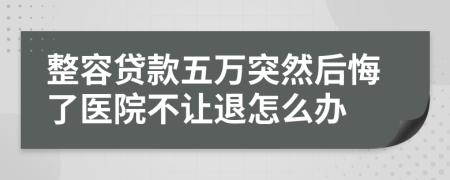 整容贷款五万突然后悔了医院不让退怎么办