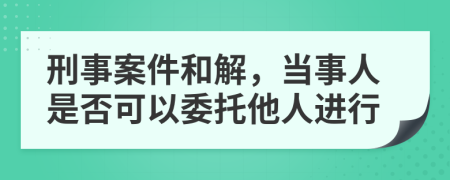 刑事案件和解，当事人是否可以委托他人进行