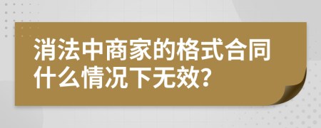 消法中商家的格式合同什么情况下无效？