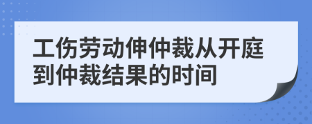 工伤劳动伸仲裁从开庭到仲裁结果的时间