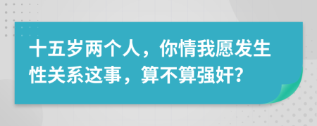 十五岁两个人，你情我愿发生性关系这事，算不算强奸？