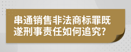 串通销售非法商标罪既遂刑事责任如何追究?