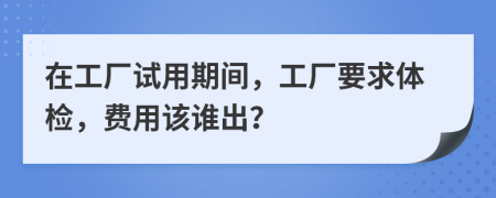 在工厂试用期间，工厂要求体检，费用该谁出？