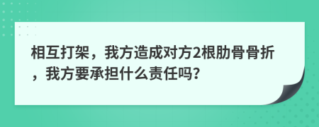 相互打架，我方造成对方2根肋骨骨折，我方要承担什么责任吗？