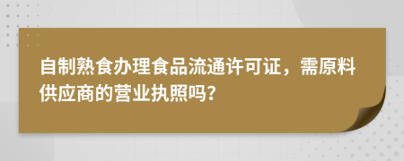 自制熟食办理食品流通许可证，需原料供应商的营业执照吗？