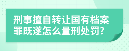 刑事擅自转让国有档案罪既遂怎么量刑处罚?