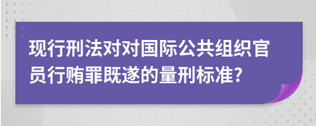 现行刑法对对国际公共组织官员行贿罪既遂的量刑标准?