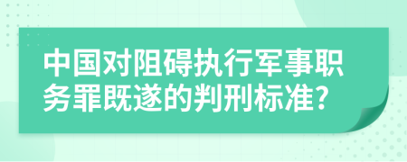 中国对阻碍执行军事职务罪既遂的判刑标准?