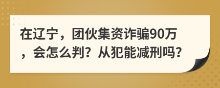 在辽宁，团伙集资诈骗90万，会怎么判？从犯能减刑吗？