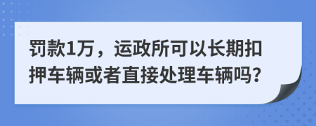 罚款1万，运政所可以长期扣押车辆或者直接处理车辆吗？