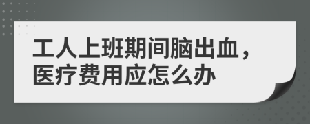 工人上班期间脑出血，医疗费用应怎么办