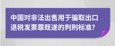 中国对非法出售用于骗取出口退税发票罪既遂的判刑标准?