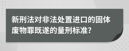 新刑法对非法处置进口的固体废物罪既遂的量刑标准?