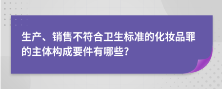 生产、销售不符合卫生标准的化妆品罪的主体构成要件有哪些?