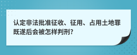 认定非法批准征收、征用、占用土地罪既遂后会被怎样判刑?