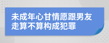 未成年心甘情愿跟男友走算不算构成犯罪