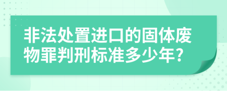 非法处置进口的固体废物罪判刑标准多少年?